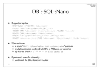 Advanced DBI tutorial
                                                                                     © Tim Bunce
                                                                                        June 2007




                            DBI::SQL::Nano
   Supported syntax
     DROP TABLE [IF EXISTS] <table_name>
     CREATE TABLE <table_name> <col_def_list>
     INSERT INTO <table_name> [<insert_col_list>] VALUES <val_list>
     DELETE FROM <table_name> [<where_clause>]
     UPDATE <table_name> SET <set_clause> [<where_clause>]
     SELECT <select_col_list> FROM <table_name> [<where_clause>] [<order_clause>]


   Where clause
        a single "[NOT] column/value <op> column/value" predicate
        multiple predicates combined with ORs or ANDs are not supported
        op may be one of: < > >= <= = <> LIKE CLIKE IS

   If you need more functionality...
        Just install the SQL::Statement module
_                                                                                           107
 