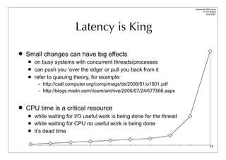 Advanced DBI tutorial
                                                                               © Tim Bunce
                                                                                  June 2007




                         Latency is King

   Small changes can have big effects
       on busy systems with concurrent threads/processes
       can push you ‘over the edge’ or pull you back from it
       refer to queuing theory, for example:
         – http://csdl.computer.org/comp/mags/ds/2006/01/o1001.pdf
         – http://blogs.msdn.com/ricom/archive/2006/07/24/677566.aspx



   CPU time is a critical resource
       while waiting for I/O useful work is being done for the thread
       while waiting for CPU no useful work is being done
       it’s dead time

                                                                                       11
 