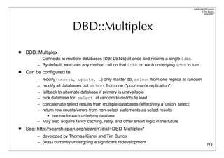 Advanced DBI tutorial
                                                                                                     © Tim Bunce
                                                                                                        June 2007




                             DBD::Multiplex
   DBD::Multiplex
         – Connects to multiple databases (DBI DSN's) at once and returns a single $dbh
         – By default, executes any method call on that $dbh on each underlying $dbh in turn
   Can be configured to
         – modify (insert, update, …) only master db, select from one replica at random
         – modify all databases but select from one ("poor man's replication")
         – fallback to alternate database if primary is unavailable
         – pick database for select at random to distribute load
         – concatenate select results from multiple databases (effectively a 'union' select)
         – return row counts/errors from non-select statements as select results
                 one row for each underlying database
         – May also acquire fancy caching, retry, and other smart logic in the future

   See: http://search.cpan.org/search?dist=DBD-Multiplex*
         – developed by Thomas Kishel and Tim Bunce
         – (was) currently undergoing a significant redevelopment
                                                                                                            115
 