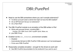 Advanced DBI tutorial
                                                                                                 © Tim Bunce
                                                                                                    June 2007




                                 DBI::PurePerl

   Need to use the DBI somewhere where you can’t compile extensions?
        To deliver pure-perl code to clients that might not have the DBI installed?
        On an ISP that won’t let you run extensions?
        On a Palm Pilot?

   The DBI::PurePerl module is an emulation of the DBI written in Perl
        Works with pure-perl drivers, including DBD::...
          AnyData, CSV, DBM, Excel, LDAP, mysqlPP, Sprite, XBase, etc.
        plus DBD::Proxy!

   Enabled via the DBI_PUREPERL environment variable:
     0 - Disabled
     1 - Automatically fall-back to DBI::PurePerl if DBI extension can’t be bootstrapped
     2 - Force use of DBI::PurePerl

   Reasonably complete emulation - enough for the drivers to work well
        See DBI::PurePerl documentation for the small-print if you want to use it                      116
 