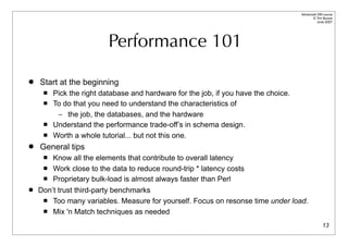 Advanced DBI tutorial
                                                                                           © Tim Bunce
                                                                                              June 2007




                          Performance 101

   Start at the beginning
        Pick the right database and hardware for the job, if you have the choice.
        To do that you need to understand the characteristics of
          – the job, the databases, and the hardware
        Understand the performance trade-off’s in schema design.
        Worth a whole tutorial... but not this one.
   General tips
       Know all the elements that contribute to overall latency
      Work close to the data to reduce round-trip * latency costs

      Proprietary bulk-load is almost always faster than Perl

   Don’t trust third-party benchmarks
      Too many variables. Measure for yourself. Focus on resonse time under load.

      Mix 'n Match techniques as needed


                                                                                                   13
 