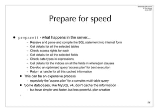 Advanced DBI tutorial
                                                                                       © Tim Bunce
                                                                                          June 2007




                          Prepare for speed

   prepare() - what happens in the server...
         – Receive and parse and compile the SQL statement into internal form
         – Get details for all the selected tables
         – Check access rights for each
         – Get details for all the selected fields
         – Check data types in expressions
         – Get details for the indices on all the fields in where/join clauses
         – Develop an optimised query 'access plan' for best execution
         – Return a handle for all this cached information
       This can be an expensive process
         – especially the 'access plan’ for a complex multi-table query
       Some databases, like MySQL v4, don't cache the information
         – but have simpler and faster, but less powerful, plan creation
    .

                                                                                               14
 