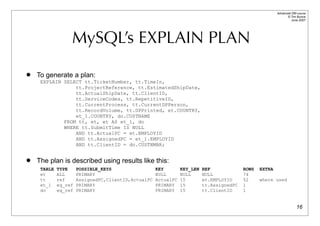 Advanced DBI tutorial
                                                                                                               © Tim Bunce
                                                                                                                  June 2007




                  MySQL’s EXPLAIN PLAN
   To generate a plan:
     EXPLAIN SELECT tt.TicketNumber, tt.TimeIn,
                 tt.ProjectReference, tt.EstimatedShipDate,
                 tt.ActualShipDate, tt.ClientID,
                 tt.ServiceCodes, tt.RepetitiveID,
                 tt.CurrentProcess, tt.CurrentDPPerson,
                 tt.RecordVolume, tt.DPPrinted, et.COUNTRY,
                 et_1.COUNTRY, do.CUSTNAME
             FROM tt, et, et AS et_1, do
             WHERE tt.SubmitTime IS NULL
                 AND tt.ActualPC = et.EMPLOYID
                 AND tt.AssignedPC = et_1.EMPLOYID
                 AND tt.ClientID = do.CUSTNMBR;


   The plan is described using results like this:
     TABLE   TYPE     POSSIBLE_KEYS                  KEY        KEY_LEN   REF             ROWS   EXTRA
     et      ALL      PRIMARY                        NULL       NULL      NULL            74
     tt      ref      AssignedPC,ClientID,ActualPC   ActualPC   15        et.EMPLOYID     52     where used
     et_1    eq_ref   PRIMARY                        PRIMARY    15        tt.AssignedPC   1
     do      eq_ref   PRIMARY                        PRIMARY    15        tt.ClientID     1


                                                                                                                       16
 