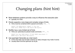 Advanced DBI tutorial
                                                                                           © Tim Bunce
                                                                                              June 2007




                 Changing plans (hint hint)

   Most database systems provide a way to influence the execution plan
        typically via ‘hints’
   Oracle supports a very large and complex range of hints
        Hints must be contained within special comments /*+ … */
         SELECT /*+ INDEX(table1 index1) */ foo, bar
         FROM table1 WHERE key1=1 AND key2=2 AND key3=3;

   MySQL has a very limited set of hints
        Hints can optionally be placed inside comments /*! … */
         SELECT foo, bar FROM table1 /*! USE INDEX (key1,key2) */
         WHERE key1=1 AND key2=2 AND key3=3;

   Use sparingly! Generally as a last resort.
        A hint may help now but later schema (or data) changes may make it worse.
        Usually best to let the optimizer do its job
.




                                                                                                   19
 