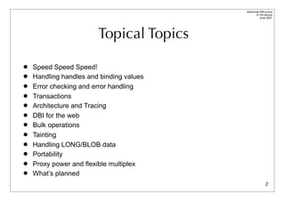 Advanced DBI tutorial
                                                © Tim Bunce
                                                   June 2007




                        Topical Topics

   Speed Speed Speed!
   Handling handles and binding values
   Error checking and error handling
   Transactions
   Architecture and Tracing
   DBI for the web
   Bulk operations
   Tainting
   Handling LONG/BLOB data
   Portability
   Proxy power and flexible multiplex
   What’s planned
                                                         2
 