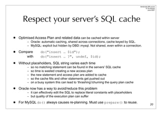 Advanced DBI tutorial
                                                                                                  © Tim Bunce
                                                                                                     June 2007




      Respect your server’s SQL cache
   Optimised Access Plan and related data can be cached within server
         – Oracle: automatic caching, shared across connections, cache keyed by SQL.
         – MySQL: explicit but hidden by DBD::mysql. Not shared, even within a connection.

   Compare         do("insert … $id");
        with        do("insert … ?", undef, $id);
   Without placeholders, SQL string varies each time
         –   so no matching statement can be found in the servers' SQL cache
         –   so time is wasted creating a new access plan
         –   the new statement and access plan are added to cache
         –   so the cache fills and other statements get pushed out
         –   on a busy system this can lead to ‘thrashing’/churning the query plan cache
   Oracle now has a way to avoid/reduce this problem
         – it can effectively edit the SQL to replace literal constants with placeholders
         – but quality of the execution plan can suffer

   For MySQL do() always causes re-planning. Must use prepare() to reuse.
                                                                                                          20
 