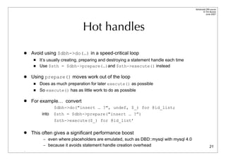 Advanced DBI tutorial
                                                                                              © Tim Bunce
                                                                                                 June 2007




                               Hot handles

   Avoid using $dbh->do(…) in a speed-critical loop
        It’s usually creating, preparing and destroying a statement handle each time
        Use $sth = $dbh->prepare(…)and $sth->execute() instead

   Using prepare() moves work out of the loop
        Does as much preparation for later execute() as possible
        So execute() has as little work to do as possible

   For example… convert
                 $dbh->do("insert … ?", undef, $_) for @id_list;
          into   $sth = $dbh->prepare("insert … ?”)
                 $sth->execute($_) for @id_list’

   This often gives a significant performance boost
          – even where placeholders are emulated, such as DBD::mysql with mysql 4.0
          – because it avoids statement handle creation overhead                                      21
.
 