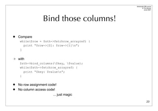 Advanced DBI tutorial
                                                     © Tim Bunce
                                                        June 2007




                    Bind those columns!
   Compare
     while($row = $sth->fetchrow_arrayref) {
       print “$row->[0]: $row->[1]n”;
     }

   with
     $sth->bind_columns($key, $value);
     while($sth->fetchrow_arrayref) {
       print “$key: $valuen”;
     }

   No row assignment code!
   No column access code!
                         ... just magic

                                                             23
 