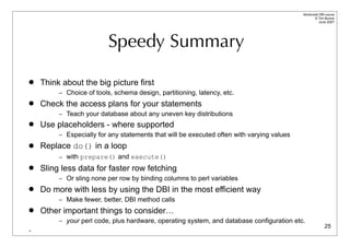 Advanced DBI tutorial
                                                                                                 © Tim Bunce
                                                                                                    June 2007




                          Speedy Summary

   Think about the big picture first
         – Choice of tools, schema design, partitioning, latency, etc.
   Check the access plans for your statements
         – Teach your database about any uneven key distributions
   Use placeholders - where supported
         – Especially for any statements that will be executed often with varying values
   Replace do() in a loop
         – with prepare() and execute()
   Sling less data for faster row fetching
         – Or sling none per row by binding columns to perl variables
   Do more with less by using the DBI in the most efficient way
         – Make fewer, better, DBI method calls
   Other important things to consider…
         – your perl code, plus hardware, operating system, and database configuration etc.
                                                                                                         25
-
 