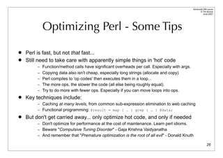 Advanced DBI tutorial
                                                                                                    © Tim Bunce
                                                                                                       June 2007




           Optimizing Perl - Some Tips

   Perl is fast, but not that fast...
   Still need to take care with apparently simple things in 'hot' code
         – Function/method calls have significant overheads per call. Especially with args.
         – Copying data also isn't cheap, especially long strings (allocate and copy)
         – Perl compiles to 'op codes' then executes them in a loop...
         – The more ops, the slower the code (all else being roughly equal).
         – Try to do more with fewer ops. Especially if you can move loops into ops.
   Key techniques include:
         – Caching at many levels, from common sub-expression elimination to web caching
         – Functional programming: @result = map { … } grep { … } @data;
   But don't get carried away... only optimize hot code, and only if needed
         – Don't optimize for performance at the cost of maintenance. Learn perl idioms.
         – Beware "Compulsive Tuning Disorder" - Gaja Krishna Vaidyanatha
         – And remember that "Premature optimization is the root of all evil" - Donald Knuth

                                                                                                            26
 