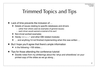 Advanced DBI tutorial
                                                                                          © Tim Bunce
                                                                                             June 2007




                 Trimmed Topics and Tips

   Lack of time prevents the inclusion of ...
        Details of issues relating to specific databases and drivers
          – (other than where used as examples of general issues)
          – each driver would warrant a tutorial of its own!
        Non-trivial worked examples
        Handy DBIx::* and other DBI related modules
        … and anything I’d not finished implementing when this was written …
   But I hope you’ll agree that there’s ample information
        in the following ~100 slides…
   Tips for those attending the conference tutorial:
        Doodle notes from my whitterings about the ‘whys and wherefores’ on your
         printed copy of the slides as we go along...

                                                                                                   3
 