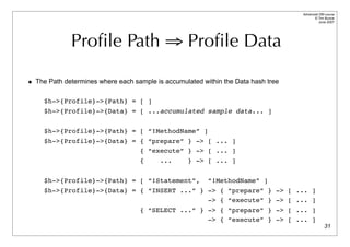 Advanced DBI tutorial
                                                                                         © Tim Bunce
                                                                                            June 2007




             Proﬁle Path ⇒ Proﬁle Data

• The Path determines where each sample is accumulated within the Data hash tree

     $h->{Profile}->{Path} = [ ]
     $h->{Profile}->{Data} = [ ...accumulated sample data... ]

     $h->{Profile}->{Path} = [ “!MethodName” ]
     $h->{Profile}->{Data} = { “prepare” } -> [ ... ]
                             { “execute” } -> [ ... ]
                                   {      ...      } -> [ ... ]

     $h->{Profile}->{Path} = [ “!Statement”,             “!MethodName” ]
     $h->{Profile}->{Data} = { “INSERT ...” } -> { “prepare” } -> [ ... ]
                                              -> { “execute” } -> [ ... ]
                                   { “SELECT ...” } -> { “prepare” } -> [ ... ]
                                                    -> { “execute” } -> [ ... ]
                                                                                                 31
 