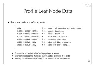 Advanced DBI tutorial
                                                                                        © Tim Bunce
                                                                                           June 2007




                   Proﬁle Leaf Node Data

   Each leaf node is a ref to an array:
         [
             106,                        #   0:   count of samples at this node
             0.0312958955764771,         #   1:   total duration
             0.000490069389343262,       #   2:   first duration
             0.000176072120666504,       #   3:   shortest duration
             0.00140702724456787,        #   4:   longest duration
             1023115819.83019,           #   5:   time of first sample
             1023115819.86576,           #   6:   time of last sample
         ]

        First sample to create the leaf node populates all values
        Later samples reaching that node always update elements 0, 1, and 6
        and may update 3 or 4 depending on the duration of the sampled call
                                                                                                32
 