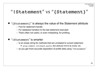 Advanced DBI tutorial
                                                                                         © Tim Bunce
                                                                                            June 2007




    “!Statement” vs “{Statement}”

   “{Statement}” is always the value of the Statement attribute
        – Fine for statement handle
        – For database handles it’s the last statement executed
        – That’s often not useful, or even misleading, for profiling


   “!Statement” is smarter
        – Is an empty string for methods that are unrelated to current statement
               ping, commit, rollback, quote, dbh attribute FETCH & STORE, etc.
        – so you get more accurate separation of profile data using “!Statement”




                                                                                                 34
 