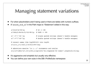 Advanced DBI tutorial
                                                                                               © Tim Bunce
                                                                                                  June 2007




         Managing statement variations
   For when placeholders aren’t being used or there are tables with numeric suffixes.
   A ‘&norm_std_n3’ in the Path maps to ‘!Statement’ edited in this way:

    s/bd+b/<N>/g;                # 42 -> <N>
    s/b0x[0-9A-Fa-f]+b/<N>/g;     # 0xFE -> <N>

    s/'.*?'/'<S>'/g;                # single quoted strings (doesn't handle escapes)
    s/".*?"/"<S>"/g;                # double quoted strings (doesn't handle escapes)

    # convert names like log20001231 into log<N>
    s/([a-z_]+)(d{3,})b/${1}<N>/ieg;

    # abbreviate massive "in (...)" statements and similar
    s!((s*<[NS]>s*,s*){100,})!sprintf("$2,<repeated %d times>",length($1)/2)!eg;


   It’s aggressive and simplistic but usually very effective.
   You can define your own subs in the DBI::ProfileSubs namespace
                                                                                                       35
 
