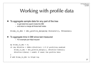 Advanced DBI tutorial
                                                                        © Tim Bunce
                                                                           June 2007




               Working with proﬁle data
   To aggregate sample data for any part of the tree
         – to get total time spent inside the DBI
         – and return a merge all those leaf nodes


    $time_in_dbi = dbi_profile_merge(my $totals=[], @$leaves);


   To aggregate time in DBI since last measured
         – For example per-httpd request


    my $time_in_dbi = 0;
    if (my $Profile = $dbh->{Profile}) { # if profiling enabled
        $time_in_dbi = dbi_profile_merge([], $Profile->{Data});
        $Profile->{Data} = undef; # reset the profile Data
    }
    # add $time_in_dbi to httpd log
                                                                                37
 