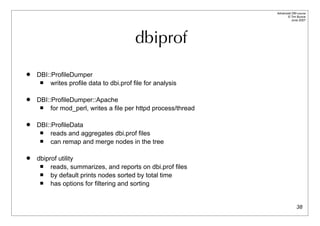 Advanced DBI tutorial
                                                                      © Tim Bunce
                                                                         June 2007




                                          dbiprof
   DBI::ProfileDumper
        writes profile data to dbi.prof file for analysis

   DBI::ProfileDumper::Apache
        for mod_perl, writes a file per httpd process/thread

   DBI::ProfileData
        reads and aggregates dbi.prof files
        can remap and merge nodes in the tree

   dbiprof utility
        reads, summarizes, and reports on dbi.prof files
        by default prints nodes sorted by total time
        has options for filtering and sorting


                                                                              38
 