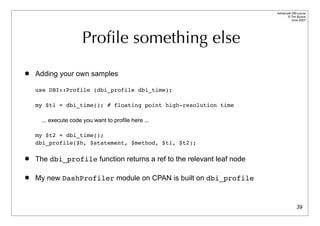 Advanced DBI tutorial
                                                                             © Tim Bunce
                                                                                June 2007




                     Proﬁle something else
   Adding your own samples

    use DBI::Profile (dbi_profile dbi_time);

    my $t1 = dbi_time(); # floating point high-resolution time

     ... execute code you want to profile here ...

    my $t2 = dbi_time();
    dbi_profile($h, $statement, $method, $t1, $t2);

   The dbi_profile function returns a ref to the relevant leaf node

   My new DashProfiler module on CPAN is built on dbi_profile


                                                                                     39
 