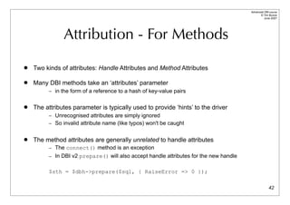 Advanced DBI tutorial
                                                                                             © Tim Bunce
                                                                                                June 2007




               Attribution - For Methods
   Two kinds of attributes: Handle Attributes and Method Attributes

   Many DBI methods take an ‘attributes’ parameter
         – in the form of a reference to a hash of key-value pairs


   The attributes parameter is typically used to provide ‘hints’ to the driver
         – Unrecognised attributes are simply ignored
         – So invalid attribute name (like typos) won't be caught


   The method attributes are generally unrelated to handle attributes
         – The connect() method is an exception
         – In DBI v2 prepare() will also accept handle attributes for the new handle


         $sth = $dbh->prepare($sql, { RaiseError => 0 });

                                                                                                     42
 