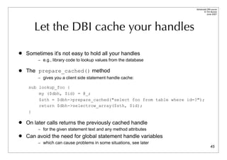 Advanced DBI tutorial
                                                                           © Tim Bunce
                                                                              June 2007




       Let the DBI cache your handles

   Sometimes it's not easy to hold all your handles
         – e.g., library code to lookup values from the database

   The prepare_cached() method
         – gives you a client side statement handle cache:

     sub lookup_foo {
         my ($dbh, $id) = @_;
         $sth = $dbh->prepare_cached("select foo from table where id=?");
         return $dbh->selectrow_array($sth, $id);
     }

   On later calls returns the previously cached handle
         – for the given statement text and any method attributes
   Can avoid the need for global statement handle variables
         – which can cause problems in some situations, see later
                                                                                   45
 