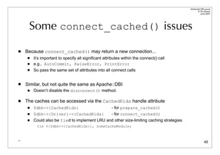 Advanced DBI tutorial
                                                                                                © Tim Bunce
                                                                                                   June 2007




     Some connect_cached() issues

   Because connect_cached() may return a new connection...
        it’s important to specify all significant attributes within the connect() call
        e.g., AutoCommit, RaiseError, PrintError
        So pass the same set of attributes into all connect calls


   Similar, but not quite the same as Apache::DBI
        Doesn’t disable the disconnect() method.

   The caches can be accessed via the CachedKids handle attribute
        $dbh->{CachedKids}                            - for prepare_cached()
        $dbh->{Driver}->{CachedKids}          - for connect_cached()
        Could also be tied to implement LRU and other size-limiting caching strategies
           tie %{$dbh->{CachedKids}}, SomeCacheModule;


_
                                                                                                        49
 