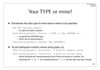 Advanced DBI tutorial
                                                                                                  © Tim Bunce
                                                                                                     June 2007




                      Your TYPE or mine?

   Sometimes the data type for bind values needs to be specified
     use DBI qw(:sql_types);
         – to import the type constants
     $sth->bind_param(1, $value, { TYPE => SQL_INTEGER });
         – to specify the INTEGER type
         – which can be abbreviated to:
     $sth->bind_param(1, $value, SQL_INTEGER);

   To just distinguish numeric versus string types, try
     $sth->bind_param(1, $value+0);                 # bind as numeric value
     $sth->bind_param(1, ”$value”);                 # bind as string value
         – Works because perl values generally know if they are strings or numbers. So...
         – Generally the +0 or ”” isn’t needed because $value has the right ‘perl type’ already

                                                                                                          53
 
