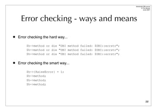 Advanced DBI tutorial
                                                                      © Tim Bunce
                                                                         June 2007




     Error checking - ways and means

   Error checking the hard way...

         $h->method or die "DBI method failed: $DBI::errstr";
         $h->method or die "DBI method failed: $DBI::errstr";
         $h->method or die "DBI method failed: $DBI::errstr";

   Error checking the smart way...

         $h->{RaiseError} = 1;
         $h->method;
         $h->method;
         $h->method;




                                                                              58
 