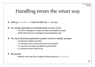 Advanced DBI tutorial
                                                                                © Tim Bunce
                                                                                   June 2007




         Handling errors the smart way

   Setting RaiseError make the DBI call die for you

   For simple applications immediate death on error is fine
         – The error message is usually accurate and detailed enough
         – Better than the error messages some developers use!


   For more advanced applications greater control is needed, perhaps:
         – Correct the problem and retry
         – or, Fail that chunk of work and move on to another
         – or, Log error and clean up before a graceful exit
         – or, whatever else to need to do


   Buzzwords:
         – Need to catch the error exception being thrown by RaiseError


.                                                                                       59
 