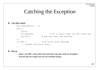 Advanced DBI tutorial
                                                                                          © Tim Bunce
                                                                                             June 2007




                  Catching the Exception
   Life after death
         $h->{RaiseError} = 1;
         eval {
             foo();
             $h->method;               # if it fails then the DBI calls die
             bar($h);          # may also call DBI methods
         };
         if ($@) {             # $@ holds error message
             ... handle the error here …
         }

   Bonus
         – Other, non-DBI, code within the eval block may also raise an exception
         – that will also be caught and can be handled cleanly
.

                                                                                                  60
 