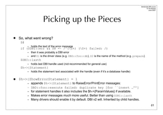 Advanced DBI tutorial
                                                                                                          © Tim Bunce
                                                                                                             June 2007




                       Picking up the Pieces
   So, what went wrong?
     $@
          – holds the text of the error message
     if ($DBI::err && $@ =~ /^(S+) (S+) failed: /)
          – then it was probably a DBI error
          – and $1 is the driver class (e.g. DBD::foo::db), $2 is the name of the method (e.g. prepare)
     $DBI::lasth
          – holds last DBI handle used (not recommended for general use)
     $h->{Statement}
          – holds the statement text associated with the handle (even if it’s a database handle)


   $h->{ShowErrorStatement} = 1
          – appends $h->{Statement} to RaiseError/PrintError messages:
          – DBD::foo::execute failed: duplicate key [for ``insert …’’]
          – for statement handles it also includes the $h->{ParamValues} if available.
          – Makes error messages much more useful. Better than using $DBI::lasth
          – Many drivers should enable it by default. DBI v2 will. Inherited by child handles.

                                                                                                                  61
 