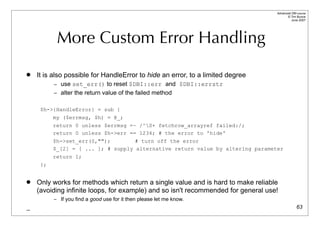 Advanced DBI tutorial
                                                                                         © Tim Bunce
                                                                                            June 2007




           More Custom Error Handling
   It is also possible for HandleError to hide an error, to a limited degree
          – use set_err() to reset $DBI::err and $DBI::errstr
          – alter the return value of the failed method


     $h->{HandleError} = sub {
         my ($errmsg, $h) = @_;
          return 0 unless $errmsg =~ /^S+ fetchrow_arrayref failed:/;
          return 0 unless $h->err == 1234; # the error to 'hide'
          $h->set_err(0,"");        # turn off the error
          $_[2] = [ ... ]; # supply alternative return value by altering parameter
          return 1;
     };


   Only works for methods which return a single value and is hard to make reliable
    (avoiding infinite loops, for example) and so isn't recommended for general use!
          – If you find a good use for it then please let me know.
_                                                                                                63
 