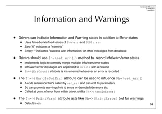 Advanced DBI tutorial
                                                                                               © Tim Bunce
                                                                                                  June 2007




                Information and Warnings
   Drivers can indicate Information and Warning states in addition to Error states
        Uses false-but-defined values of $h->err and $DBI::err
        Zero "0" indicates a "warning"
        Empty "" indicates "success with information" or other messages from database

   Drivers should use $h->set_err(…) method to record info/warn/error states
        implements logic to correctly merge multiple info/warn/error states
        info/warn/error messages are appended to errstr with a newline
        $h->{ErrCount} attribute is incremented whenever an error is recorded

   The $h->{HandleSetErr} attribute can be used to influence $h->set_err()
        A code reference that's called by set_err and can edit its parameters
        So can promote warnings/info to errors or demote/hide errors etc.
        Called at point of error from within driver, unlike $h->{HandleError}

   The $h->{PrintWarn} attribute acts like $h->{PrintError} but for warnings
        Default is on                                                                                 64
 