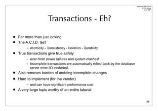 Advanced DBI tutorial
                                                                                         © Tim Bunce
                                                                                            June 2007




                       Transactions - Eh?

   Far more than just locking
   The A.C.I.D. test
         – Atomicity - Consistency - Isolation - Durability
   True transactions give true safety
         – even from power failures and system crashes!
         – Incomplete transactions are automatically rolled-back by the database
           server when it's restarted.
   Also removes burden of undoing incomplete changes
   Hard to implement (for the vendor)
         – and can have significant performance cost
   A very large topic worthy of an entire tutorial


                                                                                                 66
 