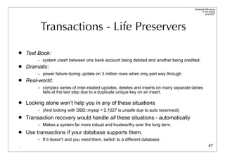 Advanced DBI tutorial
                                                                                                © Tim Bunce
                                                                                                   June 2007




          Transactions - Life Preservers

   Text Book:
         – system crash between one bank account being debited and another being credited.
   Dramatic:
         – power failure during update on 3 million rows when only part way through.
   Real-world:
         – complex series of inter-related updates, deletes and inserts on many separate tables
           fails at the last step due to a duplicate unique key on an insert.

   Locking alone won’t help you in any of these situations
         – (And locking with DBD::mysql < 2.1027 is unsafe due to auto reconnect)
   Transaction recovery would handle all these situations - automatically
         – Makes a system far more robust and trustworthy over the long term.

   Use transactions if your database supports them.
         – If it doesn't and you need them, switch to a different database.
.                                                                                                       67
 