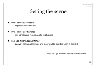 Advanced DBI tutorial
                                                                                         © Tim Bunce
                                                                                            June 2007




                        Setting the scene

   Inner and outer worlds
       Application and Drivers

   Inner and outer handles
       DBI handles are references to tied hashes

   The DBI Method Dispatcher
       gateway between the inner and outer worlds, and the heart of the DBI



                                       … Now we'll go all deep and visual for a while...



                                                                                                 73
 