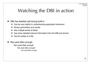 Advanced DBI tutorial
                                                                                 © Tim Bunce
                                                                                    June 2007




             Watching the DBI in action

   DBI has detailed call tracing built-in
        Can be very helpful in understanding application behaviour
        Shows parameters and results
        Has multiple levels of detail
        Can show detailed internal information from the DBI and drivers
        Can be written to a file

   Not used often enough
         Not used often enough
             Not used often enough!
                  Not used often enough!




                                                                                         78
 