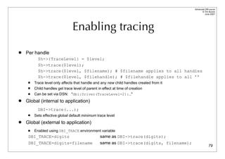 Advanced DBI tutorial
                                                                                                 © Tim Bunce
                                                                                                    June 2007




                                 Enabling tracing
   Per handle
           $h->{TraceLevel} = $level;
           $h->trace($level);
           $h->trace($level, $filename); # $filename applies to all handles
           $h->trace($level, $filehandle); # $filehandle applies to all ’’
        Trace level only affects that handle and any new child handles created from it
        Child handles get trace level of parent in effect at time of creation
        Can be set via DSN: "dbi:Driver(TraceLevel=2):…"
   Global (internal to application)
           DBI->trace(...);
        Sets effective global default minimum trace level
   Global (external to application)
        Enabled using DBI_TRACE environment variable
     DBI_TRACE=digits                              same as DBI->trace(digits);
     DBI_TRACE=digits=filename                     same as DBI->trace(digits, filename);
                                                                                                         79
 