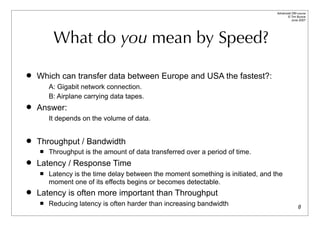 Advanced DBI tutorial
                                                                                        © Tim Bunce
                                                                                           June 2007




         What do you mean by Speed?

   Which can transfer data between Europe and USA the fastest?:
        A: Gigabit network connection.
        B: Airplane carrying data tapes.
   Answer:
        It depends on the volume of data.


   Throughput / Bandwidth
       Throughput is the amount of data transferred over a period of time.
   Latency / Response Time
       Latency is the time delay between the moment something is initiated, and the
        moment one of its effects begins or becomes detectable.
   Latency is often more important than Throughput
       Reducing latency is often harder than increasing bandwidth                               8
 