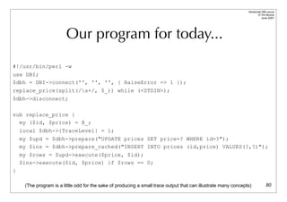 Advanced DBI tutorial
                                                                                                                       © Tim Bunce
                                                                                                                          June 2007




                         Our program for today...
#!/usr/bin/perl -w
use DBI;
$dbh = DBI->connect('', '', '', { RaiseError => 1 });
replace_price(split(/s+/, $_)) while (<STDIN>);
$dbh->disconnect;

sub replace_price {
  my ($id, $price) = @_;
    local $dbh->{TraceLevel} = 1;
    my $upd = $dbh->prepare("UPDATE prices SET price=? WHERE id=?");
    my $ins = $dbh->prepare_cached("INSERT INTO prices (id,price) VALUES(?,?)");
    my $rows = $upd->execute($price, $id);
    $ins->execute($id, $price) if $rows == 0;
}

     (The program is a little odd for the sake of producing a small trace output that can illustrate many concepts)            80
 