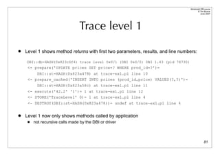 Advanced DBI tutorial
                                                                                        © Tim Bunce
                                                                                           June 2007




                                  Trace level 1
   Level 1 shows method returns with first two parameters, results, and line numbers:

    DBI::db=HASH(0x823c6f4) trace level 0x0/1 (DBI 0x0/0) DBI 1.43 (pid 78730)
     <- prepare('UPDATE prices SET price=? WHERE prod_id=?')=
         DBI::st=HASH(0x823a478) at trace-ex1.pl line 10
     <- prepare_cached('INSERT INTO prices (prod_id,price) VALUES(?,?)')=
          DBI::st=HASH(0x823a58c) at trace-ex1.pl line 11
     <- execute('42.2' '1')= 1 at trace-ex1.pl line 12
     <- STORE('TraceLevel' 0)= 1 at trace-ex1.pl line 4
     <- DESTROY(DBI::st=HASH(0x823a478))= undef at trace-ex1.pl line 4


   Level 1 now only shows methods called by application
        not recursive calls made by the DBI or driver



                                                                                                81
 