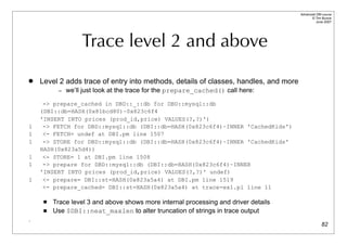 Advanced DBI tutorial
                                                                                            © Tim Bunce
                                                                                               June 2007




                  Trace level 2 and above
   Level 2 adds trace of entry into methods, details of classes, handles, and more
          – we’ll just look at the trace for the prepare_cached() call here:

     -> prepare_cached in DBD::_::db for DBD::mysql::db
    (DBI::db=HASH(0x81bcd80)~0x823c6f4
    'INSERT INTO prices (prod_id,price) VALUES(?,?)')
1    -> FETCH for DBD::mysql::db (DBI::db=HASH(0x823c6f4)~INNER 'CachedKids')
1    <- FETCH= undef at DBI.pm line 1507
1    -> STORE for DBD::mysql::db (DBI::db=HASH(0x823c6f4)~INNER 'CachedKids'
    HASH(0x823a5d4))
1    <- STORE= 1 at DBI.pm line 1508
1    -> prepare for DBD::mysql::db (DBI::db=HASH(0x823c6f4)~INNER
    'INSERT INTO prices (prod_id,price) VALUES(?,?)' undef)
1    <- prepare= DBI::st=HASH(0x823a5a4) at DBI.pm line 1519
     <- prepare_cached= DBI::st=HASH(0x823a5a4) at trace-ex1.pl line 11

        Trace level 3 and above shows more internal processing and driver details
        Use $DBI::neat_maxlen to alter truncation of strings in trace output
.
                                                                                                    82
 