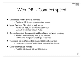 Advanced DBI tutorial
                                                                                 © Tim Bunce
                                                                                    June 2007




             Web DBI - Connect speed

   Databases can be slow to connect
         – Traditional CGI forces a new connect per request

   Move Perl and DBI into the web server
         – Apache with mod_perl and Apache::DBI module
         – Microsoft IIS with ActiveState's PerlEx

   Connections can then persist and be shared between requests
         – Apache::DBI automatically used by DBI if loaded
         – No CGI script changes required to get persistence

   Take care not to change the shared session behaviour
         – Leave the $dbh and db session in the same state you found it!

   Other alternatives include
         – FastCGI, CGI::SpeedyCGI and CGI::MiniSvr


                                                                                         85
 