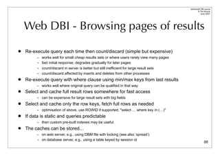 Advanced DBI tutorial
                                                                                                  © Tim Bunce
                                                                                                     June 2007




    Web DBI - Browsing pages of results
   Re-execute query each time then count/discard (simple but expensive)
          – works well for small cheap results sets or where users rarely view many pages
          – fast initial response, degrades gradually for later pages
          – count/discard in server is better but still inefficient for large result sets
          – count/discard affected by inserts and deletes from other processes
   Re-execute query with where clause using min/max keys from last results
          – works well where original query can be qualified in that way
   Select and cache full result rows somewhere for fast access
          – can be expensive for large result sets with big fields
   Select and cache only the row keys, fetch full rows as needed
          – optimisation of above, use ROWID if supported, "select … where key in (…)"
   If data is static and queries predictable
          – then custom pre-built indexes may be useful
   The caches can be stored...
          – on web server, e.g., using DBM file with locking (see also ‘spread’)
          – on database server, e.g., using a table keyed by session id
                                                                                                          88
 