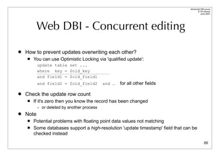 Advanced DBI tutorial
                                                                                       © Tim Bunce
                                                                                          June 2007




           Web DBI - Concurrent editing

   How to prevent updates overwriting each other?
       You can use Optimistic Locking via 'qualified update':
           update table set ...
           where key = $old_key
           and field1 = $old_field1
           and field2 = $old_field2          and …   for all other fields

   Check the update row count
       If it's zero then you know the record has been changed
           – or deleted by another process
   Note
       Potential problems with floating point data values not matching
       Some databases support a high-resolution 'update timestamp' field that can be
        checked instead
                                                                                               89
 