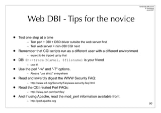 Advanced DBI tutorial
                                                                                           © Tim Bunce
                                                                                              June 2007




          Web DBI - Tips for the novice
   Test one step at a time
         – Test perl + DBI + DBD driver outside the web server first
         – Test web server + non-DBI CGI next
   Remember that CGI scripts run as a different user with a different environment
         – expect to be tripped up by that

   DBI $h->trace($level, $filename) is your friend
         – use it!
   Use the perl "-w" and "-T" options.
         – Always "use strict;" everywhere

   Read and inwardly digest the WWW Security FAQ:
         – http://www.w3.org/Security/Faq/www-security-faq.html
   Read the CGI related Perl FAQs:
         – http://www.perl.com/perl/faq/
   And if using Apache, read the mod_perl information available from:
         – http://perl.apache.org
                                                                                                   90
 