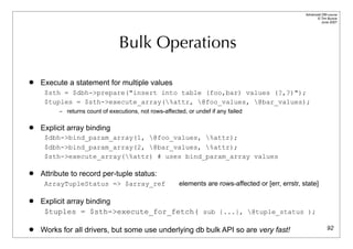Advanced DBI tutorial
                                                                                                            © Tim Bunce
                                                                                                               June 2007




                                 Bulk Operations

   Execute a statement for multiple values
     $sth = $dbh->prepare("insert into table (foo,bar) values (?,?)");
     $tuples = $sth->execute_array(%attr, @foo_values, @bar_values);
          – returns count of executions, not rows-affected, or undef if any failed


   Explicit array binding
     $dbh->bind_param_array(1, @foo_values, %attr);
     $dbh->bind_param_array(2, @bar_values, %attr);
     $sth->execute_array(%attr) # uses bind_param_array values

   Attribute to record per-tuple status:
     ArrayTupleStatus => $array_ref                      elements are rows-affected or [err, errstr, state]

   Explicit array binding
     $tuples = $sth->execute_for_fetch( sub {...}, @tuple_status );

   Works for all drivers, but some use underlying db bulk API so are very fast!                                    92
 