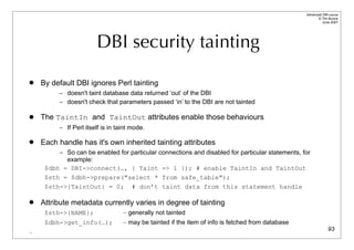 Advanced DBI tutorial
                                                                                                        © Tim Bunce
                                                                                                           June 2007




                       DBI security tainting
   By default DBI ignores Perl tainting
         – doesn't taint database data returned ‘out’ of the DBI
         – doesn't check that parameters passed ‘in’ to the DBI are not tainted

   The TaintIn and TaintOut attributes enable those behaviours
         – If Perl itself is in taint mode.

   Each handle has it's own inherited tainting attributes
         – So can be enabled for particular connections and disabled for particular statements, for
           example:
     $dbh = DBI->connect(…, { Taint => 1 }); # enable TaintIn and TaintOut
     $sth = $dbh->prepare("select * from safe_table");
     $sth->{TaintOut} = 0; # don’t taint data from this statement handle

   Attribute metadata currently varies in degree of tainting
     $sth->{NAME};                — generally not tainted
     $dbh->get_info(…);           — may be tainted if the item of info is fetched from database
.                                                                                                               93
 