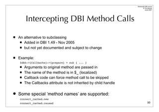 Advanced DBI tutorial
                                                                         © Tim Bunce
                                                                            June 2007




        Intercepting DBI Method Calls

   An alternative to subclassing
      Added in DBI 1.49 - Nov 2005

      but not yet documented and subject to change



   Example:
    $dbh->{Callbacks}->{prepare} = sub { ... }
       Arguments to original method are passed in
       The name of the method is in $_ (localized)
       Callback code can force method call to be skipped
       The Callbacks attribute is not inherited by child handle

   Some special ‘method names’ are supported:
    connect_cached.new
    connect_cached.reused                                                        95
 