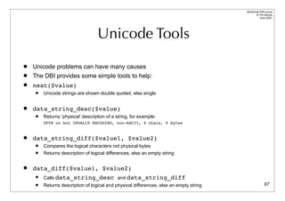 Advanced DBI tutorial
                                                                                               © Tim Bunce
                                                                                                  June 2007




                                    Unicode Tools
   Unicode problems can have many causes
   The DBI provides some simple tools to help:
   neat($value)
        Unicode strings are shown double quoted, else single


   data_string_desc($value)
        Returns ‘physical’ description of a string, for example:
         UFT8 on but INVALID ENCODING, non-ASCII, 4 chars, 9 bytes


   data_string_diff($value1, $value2)
        Compares the logical characters not physical bytes
        Returns description of logical differences, else an empty string


   data_diff($value1, $value2)
        Calls data_string_desc and data_string_diff
        Returns description of logical and physical differences, else an empty string                 97
 