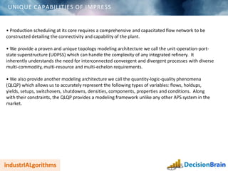 UNIQUE CAPABILITIES OF IMPRESS
• Production scheduling at its core requires a comprehensive and capacitated flow network to be
constructed detailing the connectivity and capability of the plant.
• We provide a proven and unique topology modeling architecture we call the unit-operation-port-
state superstructure (UOPSS) which can handle the complexity of any integrated refinery. It
inherently understands the need for interconnected convergent and divergent processes with diverse
multi-commodity, multi-resource and multi-echelon requirements.
• We also provide another modeling architecture we call the quantity-logic-quality phenomena
(QLQP) which allows us to accurately represent the following types of variables: flows, holdups,
yields, setups, switchovers, shutdowns, densities, components, properties and conditions. Along
with their constraints, the QLQP provides a modeling framework unlike any other APS system in the
market.
 